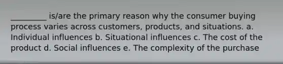 _________ is/are the primary reason why the consumer buying process varies across customers, products, and situations. a. Individual influences b. Situational influences c. The cost of the product d. Social influences e. The complexity of the purchase