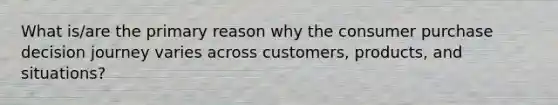 What is/are the primary reason why the consumer purchase decision journey varies across customers, products, and situations?