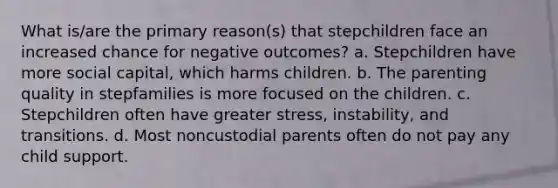 What is/are the primary reason(s) that stepchildren face an increased chance for negative outcomes? a. Stepchildren have more social capital, which harms children. b. The parenting quality in stepfamilies is more focused on the children. c. Stepchildren often have greater stress, instability, and transitions. d. Most noncustodial parents often do not pay any child support.