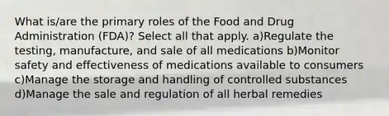 What is/are the primary roles of the Food and Drug Administration (FDA)? Select all that apply. a)Regulate the testing, manufacture, and sale of all medications b)Monitor safety and effectiveness of medications available to consumers c)Manage the storage and handling of controlled substances d)Manage the sale and regulation of all herbal remedies