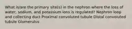 What is/are the primary site(s) in the nephron where the loss of water, sodium, and potassium ions is regulated? Nephron loop and collecting duct Proximal convoluted tubule Distal convoluted tubule Glomerulus