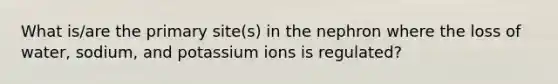 What is/are the primary site(s) in the nephron where the loss of water, sodium, and potassium ions is regulated?