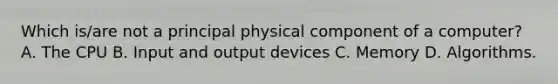 Which is/are not a principal physical component of a computer? A. The CPU B. Input and output devices C. Memory D. Algorithms.