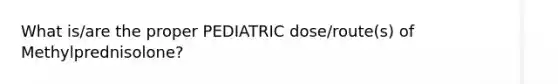 What is/are the proper PEDIATRIC dose/route(s) of Methylprednisolone?