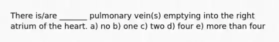 There is/are _______ pulmonary vein(s) emptying into the right atrium of the heart. a) no b) one c) two d) four e) more than four