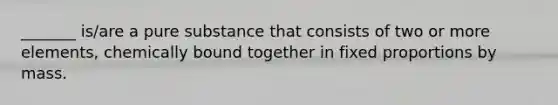 _______ is/are a pure substance that consists of two or more elements, chemically bound together in fixed proportions by mass.