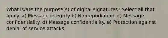 What is/are the purpose(s) of digital signatures? Select all that apply. a) Message integrity b) Nonrepudiation. c) Message confidentiality. d) Message confidentiality. e) Protection against denial of service attacks.