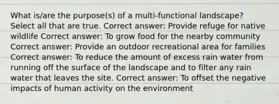 What is/are the purpose(s) of a multi-functional landscape? Select all that are true. Correct answer: Provide refuge for native wildlife Correct answer: To grow food for the nearby community Correct answer: Provide an outdoor recreational area for families Correct answer: To reduce the amount of excess rain water from running off the surface of the landscape and to filter any rain water that leaves the site. Correct answer: To offset the negative impacts of human activity on the environment