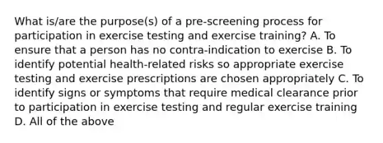 What is/are the purpose(s) of a pre-screening process for participation in exercise testing and exercise training? A. To ensure that a person has no contra-indication to exercise B. To identify potential health-related risks so appropriate exercise testing and exercise prescriptions are chosen appropriately C. To identify signs or symptoms that require medical clearance prior to participation in exercise testing and regular exercise training D. All of the above