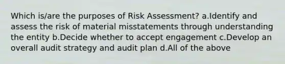 Which is/are the purposes of Risk Assessment? a.Identify and assess the risk of material misstatements through understanding the entity b.Decide whether to accept engagement c.Develop an overall audit strategy and audit plan d.All of the above