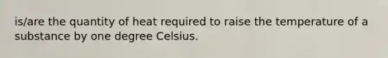 is/are the quantity of heat required to raise the temperature of a substance by one degree Celsius.