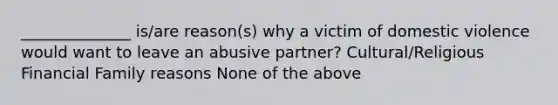 ______________ is/are reason(s) why a victim of domestic violence would want to leave an abusive partner? Cultural/Religious Financial Family reasons None of the above