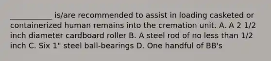 ___________ is/are recommended to assist in loading casketed or containerized human remains into the cremation unit. A. A 2 1/2 inch diameter cardboard roller B. A steel rod of no less than 1/2 inch C. Six 1" steel ball-bearings D. One handful of BB's