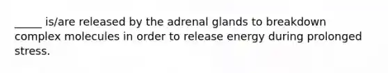 _____ is/are released by the adrenal glands to breakdown complex molecules in order to release energy during prolonged stress.