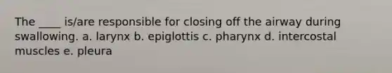 The ____ is/are responsible for closing off the airway during swallowing.​ a. ​larynx b. ​epiglottis c. ​pharynx d. ​intercostal muscles e. ​pleura