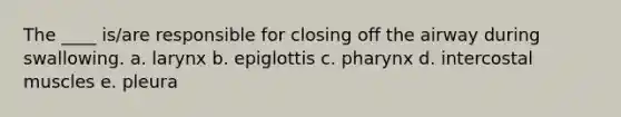 The ____ is/are responsible for closing off the airway during swallowing. a. larynx b. epiglottis c. pharynx d. intercostal muscles e. pleura