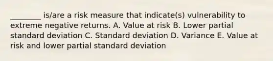 ________ is/are a risk measure that indicate(s) vulnerability to extreme negative returns. A. Value at risk B. Lower partial standard deviation C. Standard deviation D. Variance E. Value at risk and lower partial standard deviation