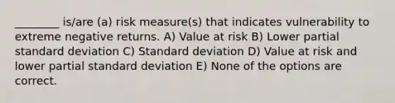 ________ is/are (a) risk measure(s) that indicates vulnerability to extreme negative returns. A) Value at risk B) Lower partial standard deviation C) Standard deviation D) Value at risk and lower partial standard deviation E) None of the options are correct.