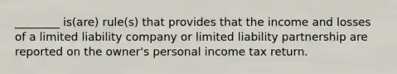 ________ is(are) rule(s) that provides that the income and losses of a limited liability company or limited liability partnership are reported on the owner's personal income tax return.