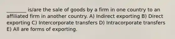 ________ is/are the sale of goods by a firm in one country to an affiliated firm in another country. A) Indirect exporting B) Direct exporting C) Intercorporate transfers D) Intracorporate transfers E) All are forms of exporting.