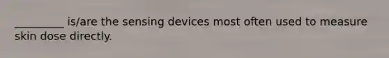 _________ is/are the sensing devices most often used to measure skin dose directly.