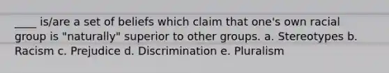 ____ is/are a set of beliefs which claim that one's own racial group is "naturally" superior to other groups. a. Stereotypes b. Racism c. Prejudice d. Discrimination e. Pluralism