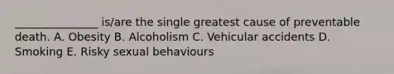 _______________ is/are the single greatest cause of preventable death. A. Obesity B. Alcoholism C. Vehicular accidents D. Smoking E. Risky sexual behaviours