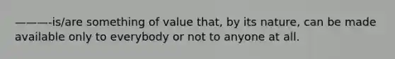 ———-is/are something of value that, by its nature, can be made available only to everybody or not to anyone at all.