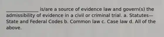 ______________ is/are a source of evidence law and govern(s) the admissibility of evidence in a civil or criminal trial. a. Statutes—State and Federal Codes b. Common law c. Case law d. All of the above.