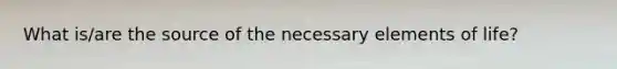 What is/are the source of the necessary elements of life?
