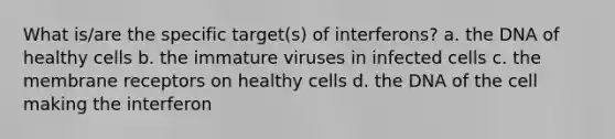 What is/are the specific target(s) of interferons? a. the DNA of healthy cells b. the immature viruses in infected cells c. the membrane receptors on healthy cells d. the DNA of the cell making the interferon