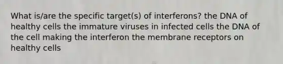 What is/are the specific target(s) of interferons? the DNA of healthy cells the immature viruses in infected cells the DNA of the cell making the interferon the membrane receptors on healthy cells