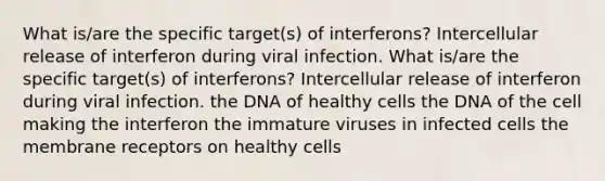 What is/are the specific target(s) of interferons? Intercellular release of interferon during viral infection. What is/are the specific target(s) of interferons? Intercellular release of interferon during viral infection. the DNA of healthy cells the DNA of the cell making the interferon the immature viruses in infected cells the membrane receptors on healthy cells