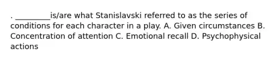 . _________is/are what Stanislavski referred to as the series of conditions for each character in a play. A. Given circumstances B. Concentration of attention C. Emotional recall D. Psychophysical actions