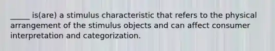 _____ is(are) a stimulus characteristic that refers to the physical arrangement of the stimulus objects and can affect consumer interpretation and categorization.