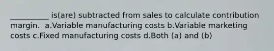 __________ is(are) subtracted from sales to calculate contribution margin. ​ a.​Variable manufacturing costs ​b.​Variable marketing costs ​c.​Fixed manufacturing costs ​d.​Both (a) and (b)