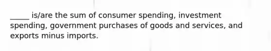 _____ is/are the sum of consumer spending, investment spending, government purchases of goods and services, and exports minus imports.