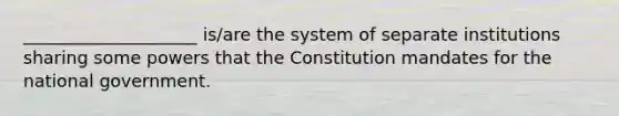 ____________________ is/are the system of separate institutions sharing some powers that the Constitution mandates for the national government.