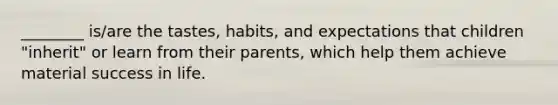 ________ is/are the tastes, habits, and expectations that children "inherit" or learn from their parents, which help them achieve material success in life.