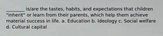 ________ is/are the tastes, habits, and expectations that children "inherit" or learn from their parents, which help them achieve material success in life. a. Education b. Ideology c. Social welfare d. Cultural capital