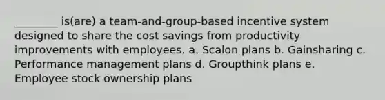 ________ is(are) a team-and-group-based incentive system designed to share the cost savings from productivity improvements with employees. a. Scalon plans b. Gainsharing c. Performance management plans d. Groupthink plans e. Employee stock ownership plans