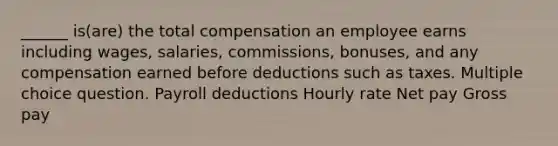 ______ is(are) the total compensation an employee earns including wages, salaries, commissions, bonuses, and any compensation earned before deductions such as taxes. Multiple choice question. Payroll deductions Hourly rate Net pay Gross pay