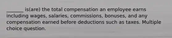 _______ is(are) the total compensation an employee earns including wages, salaries, commissions, bonuses, and any compensation earned before deductions such as taxes. Multiple choice question.