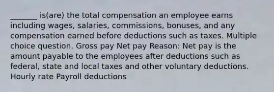 _______ is(are) the total compensation an employee earns including wages, salaries, commissions, bonuses, and any compensation earned before deductions such as taxes. Multiple choice question. Gross pay Net pay Reason: Net pay is the amount payable to the employees after deductions such as federal, state and local taxes and other voluntary deductions. Hourly rate Payroll deductions