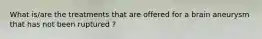 What is/are the treatments that are offered for a brain aneurysm that has not been ruptured ?