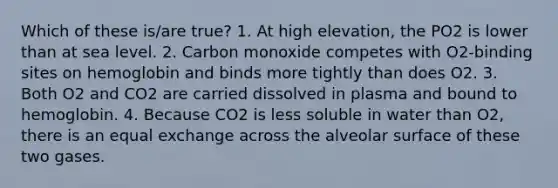 Which of these is/are true? 1. At high elevation, the PO2 is lower than at sea level. 2. Carbon monoxide competes with O2-binding sites on hemoglobin and binds more tightly than does O2. 3. Both O2 and CO2 are carried dissolved in plasma and bound to hemoglobin. 4. Because CO2 is less soluble in water than O2, there is an equal exchange across the alveolar surface of these two gases.