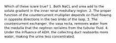 Which of these is/are true? 1. Both NaCL and urea add to the solute gradient in the inner renal medullary region. 2. The proper function of the countercurrent multiplier depends on fluid flowing in opposite directions in the two limbs of the loop. 3. The countercurrent exchanger, the vasa recta, removes water from the medulla that the nephron reclaims from the tubular fluid. 4. Under the influence of ADH, the collecting duct reabsorbs more water, making the urine less concentrated.