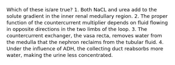 Which of these is/are true? 1. Both NaCL and urea add to the solute gradient in the inner renal medullary region. 2. The proper function of the countercurrent multiplier depends on fluid flowing in opposite directions in the two limbs of the loop. 3. The countercurrent exchanger, the vasa recta, removes water from the medulla that the nephron reclaims from the tubular fluid. 4. Under the influence of ADH, the collecting duct reabsorbs more water, making the urine less concentrated.