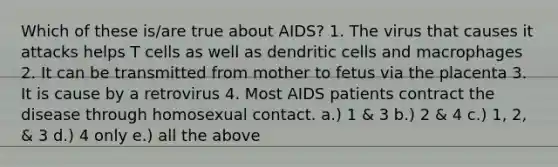 Which of these is/are true about AIDS? 1. The virus that causes it attacks helps T cells as well as dendritic cells and macrophages 2. It can be transmitted from mother to fetus via the placenta 3. It is cause by a retrovirus 4. Most AIDS patients contract the disease through homosexual contact. a.) 1 & 3 b.) 2 & 4 c.) 1, 2, & 3 d.) 4 only e.) all the above