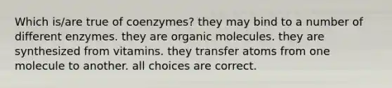 Which is/are true of coenzymes? they may bind to a number of different enzymes. they are organic molecules. they are synthesized from vitamins. they transfer atoms from one molecule to another. all choices are correct.